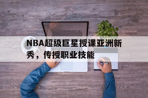 NBA超级巨星授课亚洲新秀，传授职业技能的简单介绍