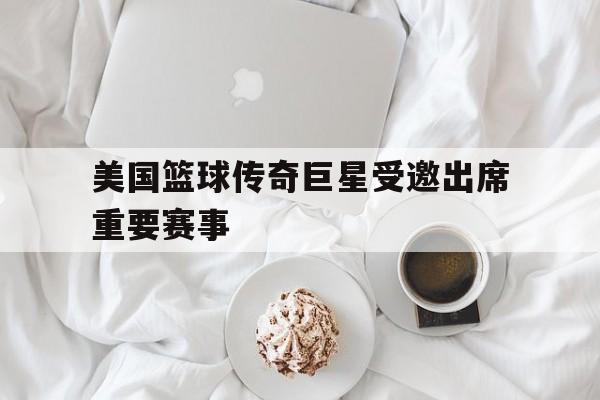 美国篮球传奇巨星受邀出席重要赛事的简单介绍