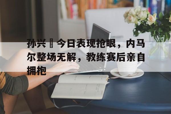 孙兴慜今日表现抢眼，内马尔整场无解，教练赛后亲自拥抱内马尔去巴黎的原因